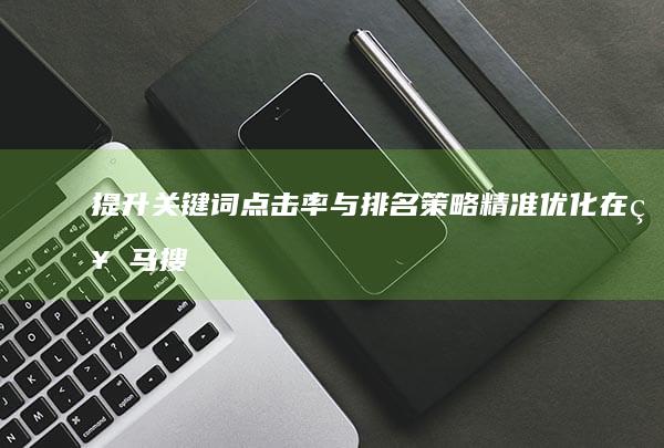 提升关键词点击率与排名策略：精准优化在神马搜索中的表现